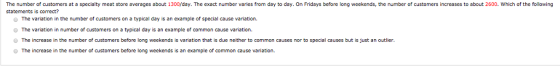 The number of customers at a specialty meat store averages about 1300/day. The exact number varies from day to day. On Fridays before long weekends, the number of customers increases to about 2600. Which of the following statements is correct? o The variation in the number of customers on a typical day is an example of specialause variation. O The variation in number of customers on a typical day is an example of common cause variation. O The increase in the number of customers before long weekends is variation that is due neither to common causes nor to special causes but is just an outlier O The increase in the number of customers before long weekends is an example of common cause variation.