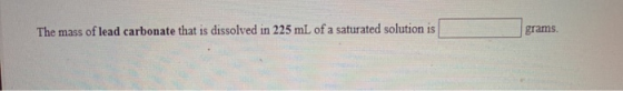 The mass of lead carbonate that is dissolved in 225 mL of a saturated solution is grams.