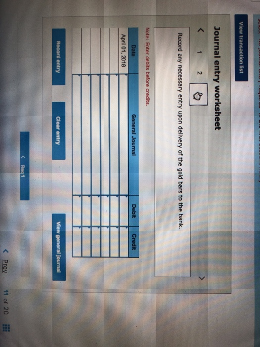 n list Journal entry worksheet 2 Record any necessary entry upon delivery of the gold bars to the bank. ral Jou DebitCredit April 01, 2018 Record entry Clear entry Prey11 of 20