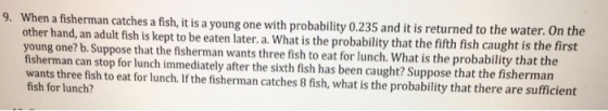9. When a fisherman catches a fish, it is a young one with probability 0.235 and it is returned to the water. On the other hand, an adult fish is kept to be eaten later. a. What is the probability that the fifth fish caught is the first young one? b. Suppose that the fisherman wants three fish to eat for lunch. What is the probability that the fisherman can stop for lunch immediately after the sixth fish has been caught? Suppose that the fisherman wants three fish to eat for lunch. If the fisherman catches 8 fish, what is the probability that there are sufficient fish for lunch?