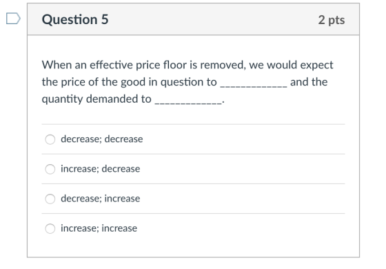 DQuestion 5 2 pts When an effective price floor is removed, we would expect the price of the good in question to quantity demanded to O decrease; decrease increase; decrease decrease; increase increase; increase
