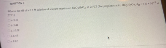QUESTION 3 What is the pH of a 0.3 M solution of sodium propionate, NaC3H502, at 25°C? (For propionic acid, HC3H502, Ko - 1.8