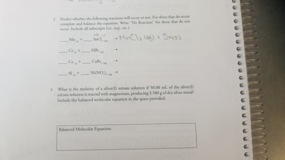 Predict whether the following reactions will occur or not. For those that do occur complete and balance the equation. Write No Reaction for those that do not occur. Include all subscripts ((s), (aq), etc.). 2. CoCaBr Al_Ni(NO), () What is the molarity of a silver() nitrate solution if 50.00 ml of the silverll) nitrate solution is reacted with magnesium, producing 3.580 g of dry silver metal? Include the balanced molecular equation in the space provided. 3. Balanced Molecular Equation: