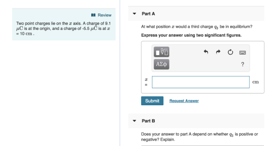 Review Part A Two point charges lie on the z axis. A charge of 9.1 fLC is at the origin, and a charge of-5.5 μC is at z =10 cm At what position a would a third charge g3 be in equilibrium? Express your answer using two significant figures. ΑΣφ cm Submit Request Answer Part B Does your answer to part A depend on whether 3 is positive or negative? Explain.