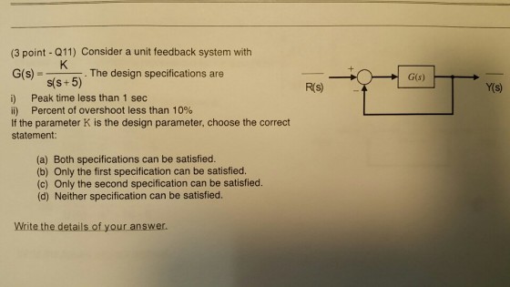 (3 point - Q11) Consider a unit feedback system with G(s) - The design specifications are G(s) s(s+5) R(S) Y(s) i) Peak time less than 1 sec ii) Percent of overshoot less than 10% If the parameter K is the design parameter, choose the correct statement (a) Both specifications can be satisfied. (b) Only the first specification can be satisfied. (c) Only the second specification can be satisfied. (d) Neither specification can be satisfied. Write the details of your answer.