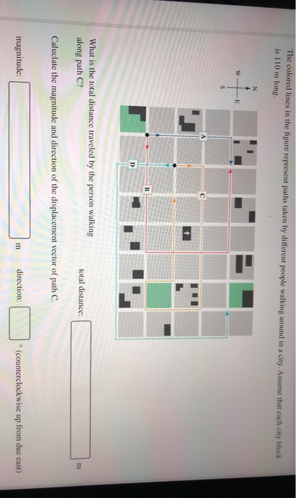 The colored lines in the figure represent paths taken by different people walking around in a city. Assume that each city block is 110 m long What is the total distance traveled by the person walking along path C? total distance: Caluclate the magnitude and direction of the displacement vector of path C magnitude: direction o (counterclockwise up from due east)