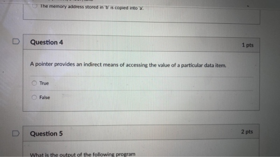 -The memory address stored in b is copied into a: D Question 4 1 pts A pointer provides an indirect means of accessing the value of a particular data item. ○True False D Question 5 2 pts What is the output of the following program