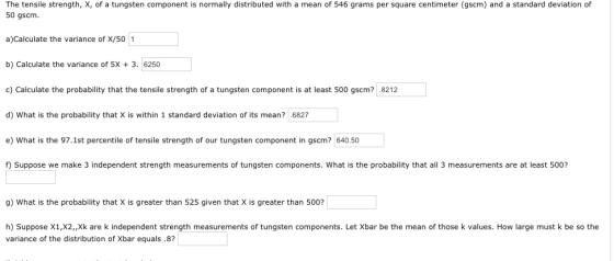 The tensile strength, X, of a tungsten component is normally distributed with a mean of 546 grams per square centimeter (gscm) and a standard deviation of 50 gscm. a)Calculate the variance of X/50 1 b) Calculate the variance of 5X 3. 6250 c) Calculate the probability that the tensile strength of a tungsten component is at least 500 gscm? .8212 d) What is the probability that X is within 1 standard deviation of its mean? 6827 e) What is the 97.1st percentile of tensile strength of our tungsten component in gscm? 640.50 Suppose we make 3 independent strength measurements of tungsten components. What is the probability that all 3 measurements are at least 500? 9) What is the probability that X is greater than 525 given that X is greater than 500? h) Suppose X1,X2,,Xk are k independent strength measurements of tungsten components. Let Xbar be the mean of those k values. How large must k be so the variance of the distribution of Xbar equals .8?
