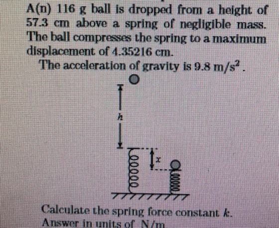 A(n) 116 g ball is dropped from a height of 573 cm above a spring of negligible mass. The ball compresses the spring to a maximunm displacement of 4.35216 cm. The acceleration of gravity is 9.8 m/s? Calculate the spring force constant k. Answer in units of N/m