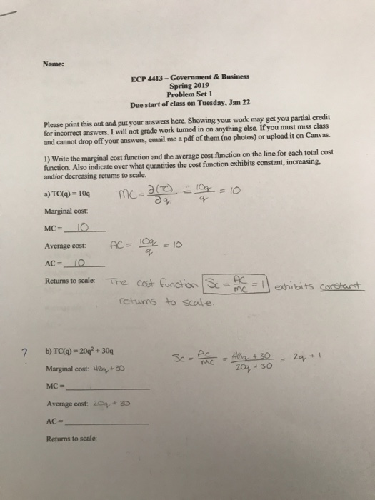 Name: ECP 4413-Government& Business Spring 2019 Problem Set 1 Due start of class on Tuesday, Jan 22 Please print this out and put your answers here. Showing your work may get you partial credit for incorrect answers. I will not grade work tumed in on anything else. If you must miss class and cannot drop off your answers, email me a pdf of them (no photos) or upload it on Canvas. 0) Wnite the marginal cost function and the average cost function on the line for each total cost function. Also indicate over what quantities the cost function exhibits constant, increasing, and/or decreasing retums to scale a) TC()-10q mC Marginal cost MC- Average cost o 4 mcehibits retuns to scale Marginal cost: o+ MC- Average cost. 2 +30 AC- Returns to scale