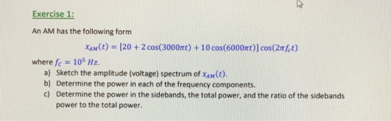 Exercise 1: An AM has the following form X1n(t) 105 Hz. [20 + 2 cos(3000mt) + 10 cos(6000r)] cos(2nkt) where fc a) Sketch the