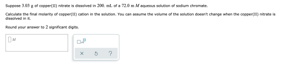 Suppose 3.03 g of copper(II) nitrate is dissolved in 200. mL of a 72.0 m M aqueous solution of sodium chromate. Calculate the