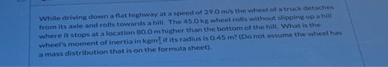 While driving down a flat highway at a speed of 29.0 m/s the wheel of a truck detaches from its axle and rolls towards a hill