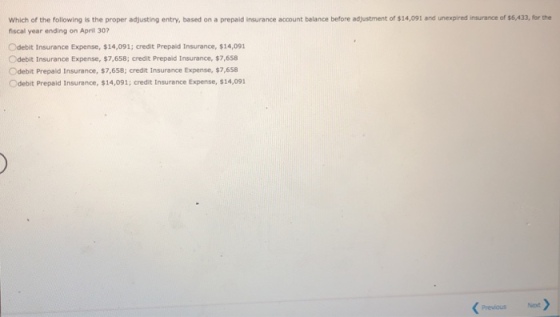 Which of the following is the proper adjusting entry, based on a prepaid insurance account belance before adjustment of $14,091 and unexpired insurance of 6,433, fr the fiscal year ending on April 30? Odebit Insurance Expense, $14,091; credit Prepaid Insurance, $14,091 Odebit Insurance Expense, $7,658; credit Prepald Insurance, $7,658 Odebit Prepaid Insurance, $7,658; credit Insurance Expense, $7,658 Odebit Prepaid Insurance, $14,091; credit Insurance Expense, $14,091 Previoust