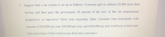 2. Suppose that a tax system is set up as follows: Everyone gets to subtract $3,000 from their income and then pays the gover