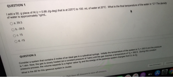 QUESTION 1 I add a 50. g piece of Al (c = 0.88 J/g-deg) that is at 225°C to 100 ml of water at 20°C. What is the final temper