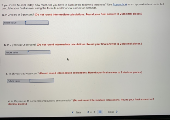 If you invest $9,000 today, how much will you have in each of the following instances? Use Appendix A as an approximate answer, but calculate your final answer using the formula and financial calculator methods a. In 2 years at 9 percent? (Do not round intermediate calculations. Round your final answer to 2 decimal places.) Future value b. In 7 years at 12 percent? (Do not round intermediate calculations. Round your final answer to 2 decimal places.) Future value c. In 25 years at 14 percent? (Do not round intermediate calculations. Round your final answer to 2 decimal places.) Future value d. In 25 years at 14 percent (compounded semiannually)? (Do not round intermediate calculations. Round your final answer t decimal places.) o 2 < Prey 2 of 4 İliil Next >