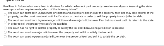 QUESTIUN 20 Raul lives in Colorado but owns land in Montana for which he has not paid property taxes in several years. Assumi