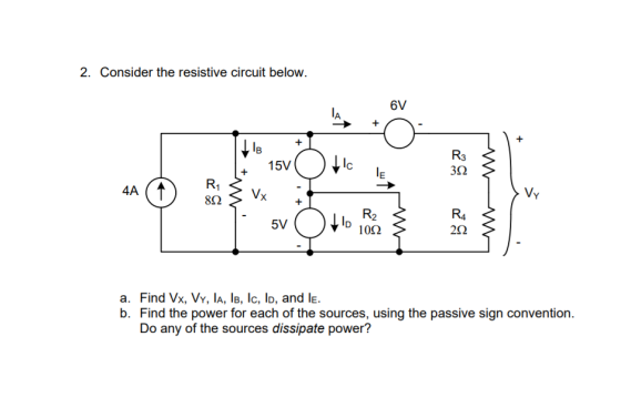 2. Consider the resistive circuit below. 6V 133 + 15V R3 lc R1 80 V 4A R4 5V D 100 a. Find Vx, Vy, lA, IB, lc, ID, and le. b. Find the power for each of the sources, using the passive sign convention Do any of the sources dissipate power?