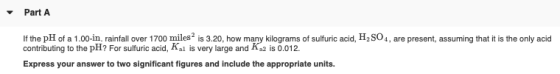 Part A If the pH of a 1.00-in. rainfall over 1700 miles is 3.20, how many kilograms of sulfuric acid, H2SO4, are present, ass