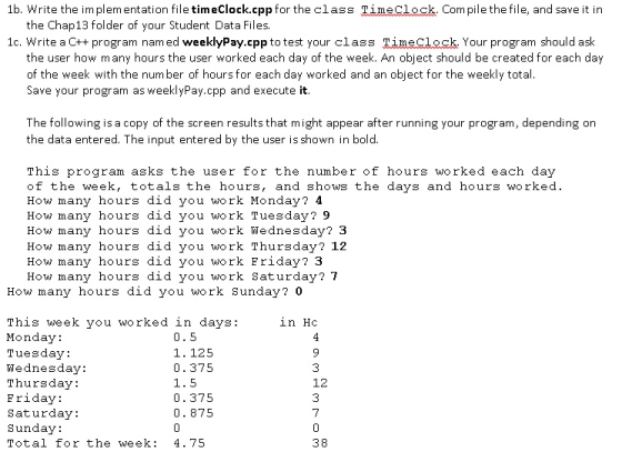 1b. Write the implementation file timeClock.cpp for the class TimeClock. Com pile the file, and save it in the Chap 13 folder of your Student Data Files. 1c. Write a C++ program named weeklyPay.cpp to test your class Timeclock Your program should ask the user how many hours the user worked each day of the week. An object should be created for each day of the week with the number of hours for each day worked and an object for the weekly total. Save your program as weekly Pay.cpp and execute it The following is a copy of the screen results that might appear after running your program, depending on the data entered. The input entered by the user is shown in bold. This program asks the user for the number of hours worked each day of the week, totals the hours, and shows the days and hours worked How many hours did you work Monday 4 How many hours did you work Tuesday 9 How many hours did you work Wednesday? 3 How many hours did you work Thursday 12 How many hours did you work Friday 3 How many hours did you work Saturday? 7 How many hours did you work Sunday? 0 This week you worked in days in Hc Monday Tuesday 1. 125 Wednesday 0.375 1.5 Thursday 12 Friday 0.375 Saturday 0.875 Sunday Total for the week 4.75 38
