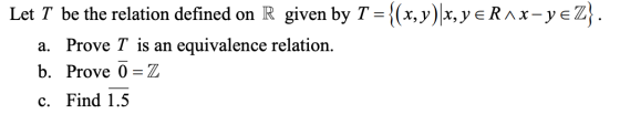 Let T be the relation defined on R given by T = {(x,y)|X, Y E RAx-yeZ}. a. Prove T is an equivalence relation. b. Prove Ō =Z