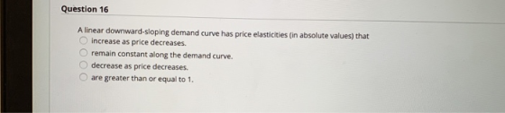 Question 16 A linear downward-sloping demand curve has price elasticities (in absolute values) that increase as price decreas