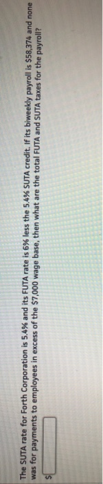 The SUTA rate for Forth Corporation is 5.4% and its FUTA rate is 6% less the 5,4% SUTA credit. If its biweekly payroll is $58
