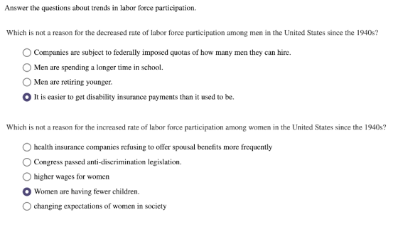 Answer the questions about trends in labor force participation. Which is not a reason for the decreased rate of labor force participation among men in the United States since the 1940s? Companies are subject to federally imposed quotas of how many men they can hire. O Men are spending a longer time in school. O Men are retiring younger. OIt is easier to get disability insurance payments than it used to be. Which is not a reason for the increased rate of labor force participation among women in the United States since the 1940s? health insurance companies refusing to offer spousal benefits more frequently O Congress passed anti-discrimination legislation. O higher wages for women Women are having fewer childrem. O changing expectations of women in society