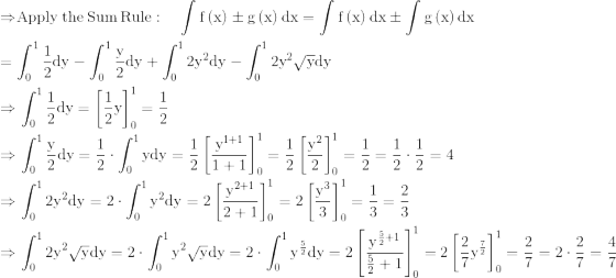 \\\mathrm{\Rightarrow }\mathrm{\mathrm{\mathrm{Apply\:the\:Sum\:Rule}:\quad \int f\left(x\right)\pm g\left(x\right)dx=\int f\left(x\right)dx\pm \int g\left(x\right)dx}}\\ \\ \mathrm{=\int _0^1\frac{1}{2}dy-\int _0^1\frac{y}{2}dy+\int _0^12y^2dy-\int _0^12y^2\sqrt{y}dy}\\ \\ \mathrm{\Rightarrow \int _0^1\frac{1}{2}dy=\left[\frac{1}{2}y\right]_0^1=\frac{1}{2}}\\ \\ \mathrm{\Rightarrow \int _0^1\frac{y}{2}dy=\frac{1}{2}\cdot \int _0^1ydy=\frac{1}{2}\left[\frac{y^{1+1}}{1+1}\right]_0^1=\frac{1}{2}\left[\frac{y^2}{2}\right]_0^1=\frac{1}{2}=\frac{1}{2}\cdot \frac{1}{2}=4}\\ \\ \mathrm{\Rightarrow \int _0^12y^2dy=2\cdot \int _0^1y^2dy=2\left[\frac{y^{2+1}}{2+1}\right]_0^1=2\left[\frac{y^3}{3}\right]_0^1=\frac{1}{3}=\frac{2}{3}}\\ \\ \mathrm{\Rightarrow \int _0^12y^2\sqrt{y}dy=2\cdot \int _0^1y^2\sqrt{y}dy=2\cdot \int _0^1y^{\frac{5}{2}}dy=2\left[\frac{y^{\frac{5}{2}+1}}{\frac{5}{2}+1}\right]_0^1=2\left[\frac{2}{7}y^{\frac{7}{2}}\right]_0^1=\frac{2}{7}=2\cdot \frac{2}{7}=\frac{4}{7}}\\ \\