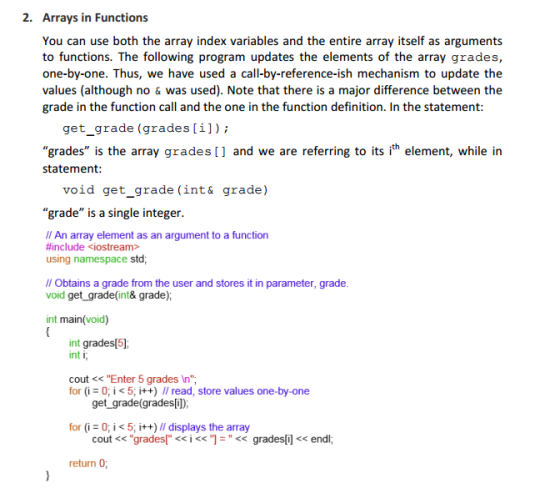 2. Arrays in Functions You can use both the array index variables and the entire array itself as arguments to functions. The following program updates the elements of the array grades, one-by-one. Thus, we have used a call-by-reference-ish mechanism to update the values (although no & was used). Note that there is a major difference between the grade in the function call and the one in the function definition. In the statement get_grade (grades[i]); grades is the array grades [] and we are referring to its ith element, while in statement: void get_grade (int& grade) grade is a single integer Il An array element as an argument to a function #include <iostream> using namespace std; l Obtains a grade from the user and stores it in parameter, grade. void get grade(int& grade); int main(void) int grades[5] int i cout <<Enter 5 grades In for (i 0; i < 5; i++) // read, store values one-by.one for (i- 0;< 5, i++) ll displays the array return 0 get _grade(grades[]) cout << grades「<< i <c]- << grades[i] << endl;