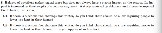 8. Balance of questions makes logical sense but does not always have a strong impact on the results. Its im- pact is increased by the strength of a counter argument. A study reported by Schuman and Presser compared Q1: If there is a serious fuel shortage this winter, do you think there should be a law requiring people to Q2: If there is a serious fuel shortage this winter, do you think there should be a law requiring people to the following two forms; lower the heat in their homes? lower the heat in their homes, or do you oppose of such a law?