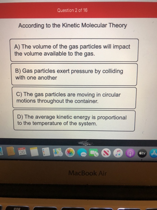 Question 2 of 16 According to the Kinetic Molecular Theory A) The volume of the gas particles will impact the volume availabl