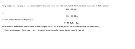 A drug company has a monopoly on a new patented medicine. The product can be made in either of two plants. The marginal costs of production for the two plants are MC1-30+20 MC2 10+302 P-30-3(+2) and The firms estimate of demand for the product is How much should the firm plan to produce in each plant? At what price should it plan to sell the product? (Round your responses to two decimal places.) The firm should produce units in plant 1 and n plant 2 To maximize profits, it should charge a price of $ per unit.