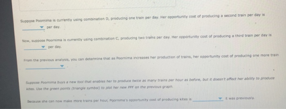 Suppose Poornima is currently using combination D, producing one train per day. Her opportunity cost of producing a second train per day is per day. Poormima is currenty using combination C, producingtwo trains per day. Her opportunity cost of producing a third train per day is per day. From the previous analysis, you can determine that as Poornima increases her production of trains, her opportunity cost of producing one more train Suppose Poornima buys a new tool that kites. Use the green points (triangle symbal) to plot her new PPF on the previous graph. as many trains per hour as before, but it doesnt affect her ability to produce Because she can now make more trains per hour, Poornimas opportunity cost of producing kites is it was previously