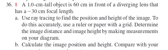 36. II A 1.0-cm-tall object is 60 cm in front of a diverging lens that has a - 30 cm focal length. a. Use ray tracing to find