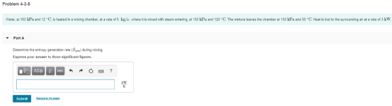 Problem 4-2-8 Water, at 150 kPa and 12 C, is heated in a mixing chamber, at a rate of 5 kg/s, where it is mied with steam entering, at 150 kPa and 120 C. The mbture leaves the chamber at 150 kPa and 55 C. Heat is lost to the surrounding air at a rate of 3 kW Part A Determine the entropy generation rate(S)during mibing. Express your answer to three significant figures kW Submit Request Answer