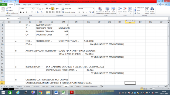 Home nert Page Layout Formulas Data Review View dd-Ins s Cut ta copy. Σ AutoSum ー E ゴWrap Text B า 프 . Ej-., Δ. : r_一 逻锂函Merge & Center. $, % , 弼,8 conditional Format . Cell Insert Delete Format Sort &Find & 2 ClearFe Select Edting Format Painter Formatting, as Table w styles. ▼ ㆆ ▼ Clipboard Alignment Number Cells Formula Bar BH 4 BK CARRYING COST PURCHASE PRICE ANNUAL DEMAND ORDERING COST BJ BL BM BN BO BP BQ BR BT BU BV CP = NOT GIVEN 6 907 0- 57 8 EOQ= EOQ = SQRT( 2AO/CP)- SQRT(2*907*57/5)143.8040 10 144 (ROUNDED TO ZERO DECIMAL) 12 13 14 15 16 17 18 19 20 21 AVERAGE LEVEL OF INVENTORY EOQ/2(AX SAFETY STOCK DAYS/365) 144/2 (907 X 10/365)96.8493 97 (ROUNDED TO ZERO DECIMAL) REORDER POINT-(AX LEAD TIME DAYS/365) (A X SAFETY STOCK DAYS/365) (907 X 5/365)(907X10/365) 37.274 37 (ROUNDED TO ZERO DECIMAL) ORDERING COST & EOQ DOES NOT CHANGE CARRYING COST, INVENTORY COST & REORDER POINT WILL CHANGE LINE OF CREDIT miler Sheet3 BANKER ACCEPTANC0 erences: AR18 08-01-2019