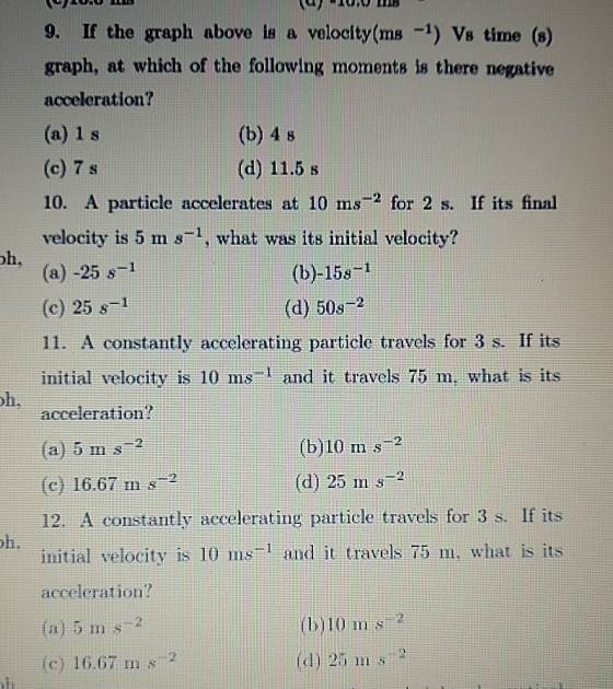 9. If the graph above is a velocity(ms ) Vs time (8) graph, at which of the following moments is there negative acceleration? (a) 1 s (c) 7 s 10. A particle accelerates at 10 ms-2 for 2 s. If its final velocity is 5 m s1, what was its initial velocity? (a) -25 s1 (c) 25 s 1 11. A constantly accelerating particle travels for 3 s. If its initial velocity is 10 ms and it travels 75 m, what is its acceleration? (a) 5 ms-2 (c) 16.67 m s 2 12. A constantly accelerating particle travels for 3 s. If its initial velocity is 10 ms 1 and it travels 75 m, what is its acceleration? (b) 4 s (d) 11.5 s oh, (b)-15s 1 (d) 50s-2 (b)10 m s2 (d) 25 m s li I115 bi10 m s 16.67 m s2 d) 25 m