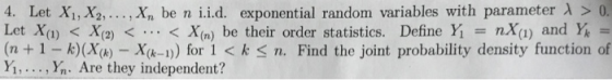 4. Let Xi,X2, , Xn be n i.id. exponential random variables with parameter λ > Let X(i) < X(2) < < X(n) be their order statistics. Define Yǐ = nX(1) and Ya = (n +1 - k)(Xh) Xk-n) for 1 < k Sn. Find the joint probability density function of y, . . . , h. Are they independent? 15In
