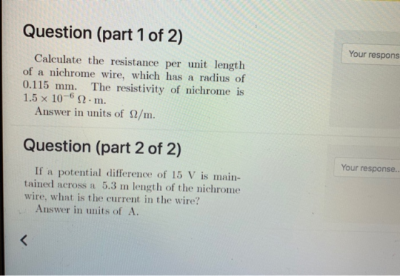 Question (part 1 of 2) Your respons Calculate the resistance per unit length of a nichrome wire, which has a radius of 0.115 mm. The resistivity of nichrome is 1.5x 10-6 Ω . m. Answer in units of Ω/m Question (part 2 of 2) Your response.. If a potential difference of 15 V is main tained across a 5.3 m length of the nichrome wire, what is the current in the wire? Answer in units of A