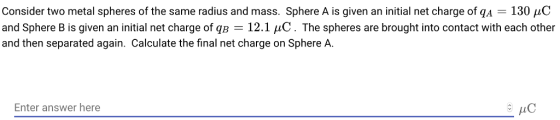 Consider two metal spheres of the same radius and mass. Sphere A is given an initial net charge ofA-130 and Sphere B is given an initial net charge of qB = 12.1 μC . The spheres are brought into contact with each other and then separated again. Calculate the final net charge on Sphere A Enter answer here