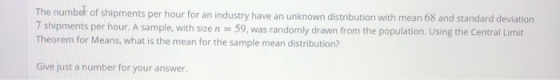 The number of shipments per hour for an industry have an unknown distribution with mean 68 and standard deviation 7 shipments