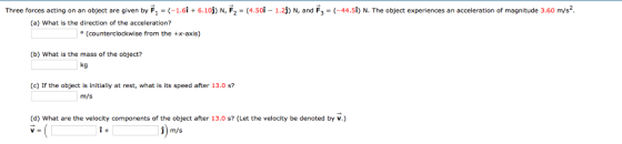Three forces acting on an object are given by F, - (-1.6i + 6.10) N, F2-(4.soi-1.2j) N, and F- (-44.s) N. The object experiences an acceleration of magnitude 3.60 m/s2 (a) What is the direction of the acceleration? (counterclockwise from the +x-axis) (b) What is the mass of the object? kg (c) If the object is initially at rest, what is its speed after 13.0 s? m/s (d) What are the velocity components of the object after 13.0 s? (Let the velocity be denoted by v.) i+ j) m/s