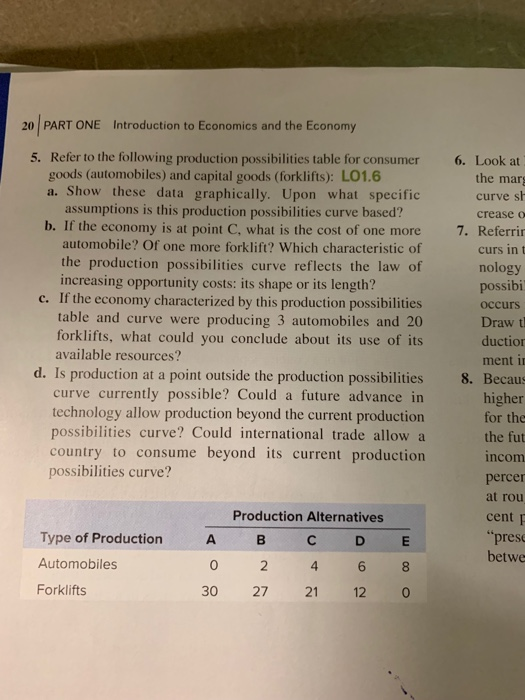 20 PART ONE Introduction to Economics and the Economy 5. Refer to the following production possibilities table for consumer 6. Look at the marg curve sh crease o 7. Referri curs in t nology possibi occurs Draw t duction ment i goods (automobiles) and capital goods (forklifts): L01.6 a. Show these data graphically. Upon what specific assumptions is this production possibilities curve based? b. If the economy is at point C, what is the cost of one more automobile? Of one more forklift? Which characteristic of the production possibilities curve reflects the law of increasing opportunity costs: its shape or its length? c. If the economy characterized by this production possibilities table and curve were producing 3 automobiles and 20 forklifts, what could you conclude about its use of its available resources? d. Is production at a point outside the production possibilities 8. Becau curve currently possible? Could a future advance in technology allow production beyond the current production possibilities curve? Could international trade allow a country to consume beyond its current production higher for the the fut incom percer at rou cent p pres betwe possibilities curve? Production Alternatives Type of Production Automobiles Forklifts A B 4 6 8 30 27 21 12 0 0 2