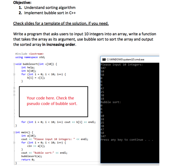 Objective: 1. Understand sorting algorithm 2. Implement bubble sort in C++ Check slides for a template of the solution, if you need Write a program that asks users to input 10 integers into an array, write a function that takes the array as its argument, use bubble sort to sort the array and output the sorted array in increasing order. #include <iostream> using namespace std; C:IWINDOWSSystems2cmd.exe lease input 10 integers: void bubblesort(int a[10]) int help; int b[10]; for (int i 0; i < 10; i++) { 147 58 47 25 38 Your code here. Check the pseudo code of bubble sort. Bubble sort: for (int i = 0; i < 10; i++) cout << b[1] << endl; 25 38 int main() { int a[10]; cout <<Please input 10 integers:<<endl; for (int i = 0; i < 10; i++) { 147 Press any key to continue . . . cin >>a i]; cout << Bubble sort: << endl; bubblesort(a); return 0;