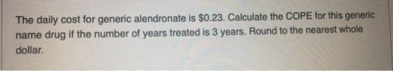 The daily cost for generic alendronate is $0.23. Calculate the COPE for this generic name drug if the number of years treated