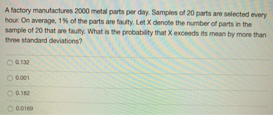 A factory manufactures 2000 metal parts per day. Samples of 20 parts are selected every hour. On average, 1% of the parts are
