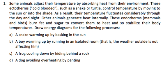 ectotherms (cold blooded), such as a snake or turtle, control temperature by moving to the sun or into the shade. As a result, their temperature fluctuates considerably through the day and night. Other animals generate heat internally. These endotherms (mammals and birds) burn fat and sugar to convert them to heat and so stabilize their body temperatures. Draw energy diagrams for the following processes: a) A snake warming up by basking in the sun b) A boy warming up by running in an isolated room (that is, the weather outside is not affecting him) c) A frog cooling down by hiding behind a rock d) A dog avoiding overheating by panting