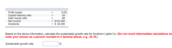 Profit margin Capital intensity ratio Debt-equity ratio Net income Dividends 9.2% 53 68 - $103,000 - 52,000 Based on the above information, calculate the sustainable growth rate for Southern Lights Co. (Do not round intermediate calculations an enter your answer as a percent rounded to 2 decimal places, e.g., 32.16.) Sustainable growth rate